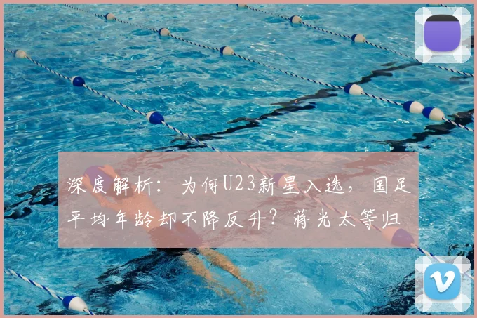 深度解析:为何U23新星入选,国足平均年龄却不降反升?蒋光太等归化球员成年龄结构关键因素