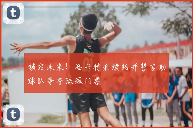 锁定未来！洛卡特利续约并誓言助球队争夺欧冠门票