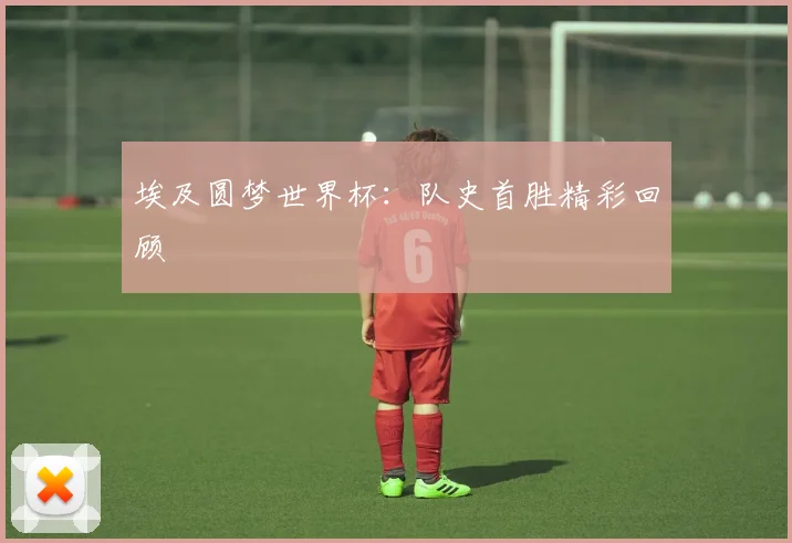 埃及圆梦世界杯:队史首胜精彩回顾