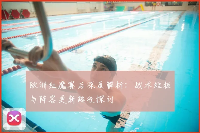 欧洲红魔赛后深度解析:战术短板与阵容更新路径探讨